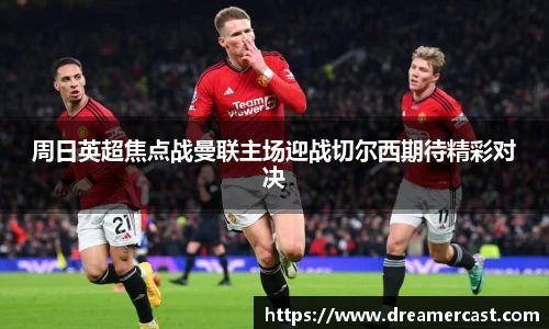 周日英超焦点战曼联主场迎战切尔西期待精彩对决